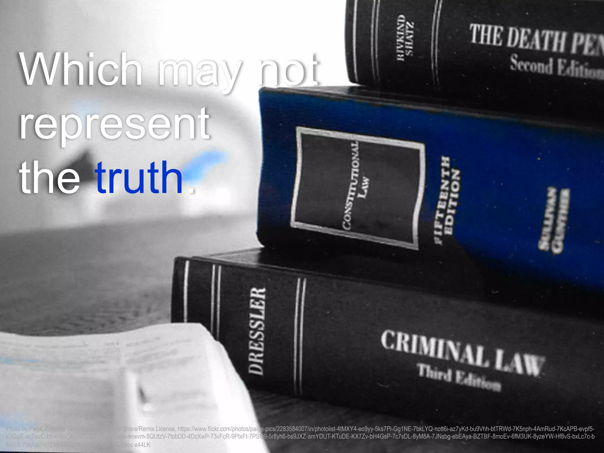 Which may not
represent
the truth.
Photo by Page, Creative Commons Attributions Share/Remix License, https://www.flickr.com/photos/paige-pics/2283584007/in/photolist-4tMXY4-eo9yy-5ks7Pi-Gg1NE-7bkLYQ-nott6i-az7yKd-bu9Vhh-btTRWd-7K5nph-4AmRud-7KcAPB-evpf5-
KX2qR-an2wzC-bH4HmZ-kUsL5-5D4K8a-hYwec-enxvm-5QUtzV-7tobDD-4DcXwP-73vFcR-9PtxFt-7PSfc9-5r8yh6-bs9JXZ-amYDUT-KTuDE-KX7Zv-bH4GsP-7c7sDL-8yM8A-7JNsbg-ebEAya-BZTBF-8moEv-6fM3UK-8yzeYW-Hf8vS-bxLc7c-b
6ixSX-7ocAqU-sTZxs-8J7Rd-NrqJk-KTGXv-6U5dec-x44LK
 