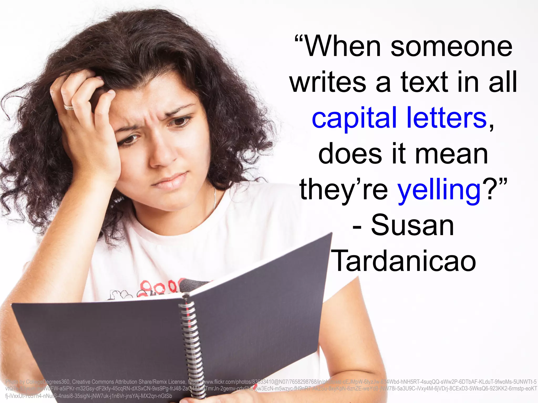 “When someone
writes a text in all
capital letters,
does it mean
they’re yelling?”
- Susan
Tardanicao
Photo by CollegeDegrees360, Creative Commons Attribution Share/Remix License, https://www.flickr.com/photos/83633410@N07/7658298768/in/photolist-cEJMpW-6tyzJw-834Wbd-hNH5RT-4suqQQ-sWw2P-6DTbAF-KLduT-9fwoMs-5UNWTt-5
vtQ7s-83ycxh-awWdFW-a5iPKr-m32Gsy-dF2kfy-45cqRN-dXSxCN-9xs9Pg-frJ48-2aG48A-dTmrJn-2gemv-cdx6N3-6w3EcN-m5wzyc-fH9nR7-Ak2Su-8xyKpN-6znZE-weYd8-jNW78i-5a3U9C-iVxy4M-6jVDrj-8CExD3-5WksQ6-923KK2-6rmstp-eoKT
fj-iVxxUt-7o37h4-nNutS-4nasi8-35sigN-jNW7uk-j1n6Vr-jnsYAj-MX2qn-nGtSb
 