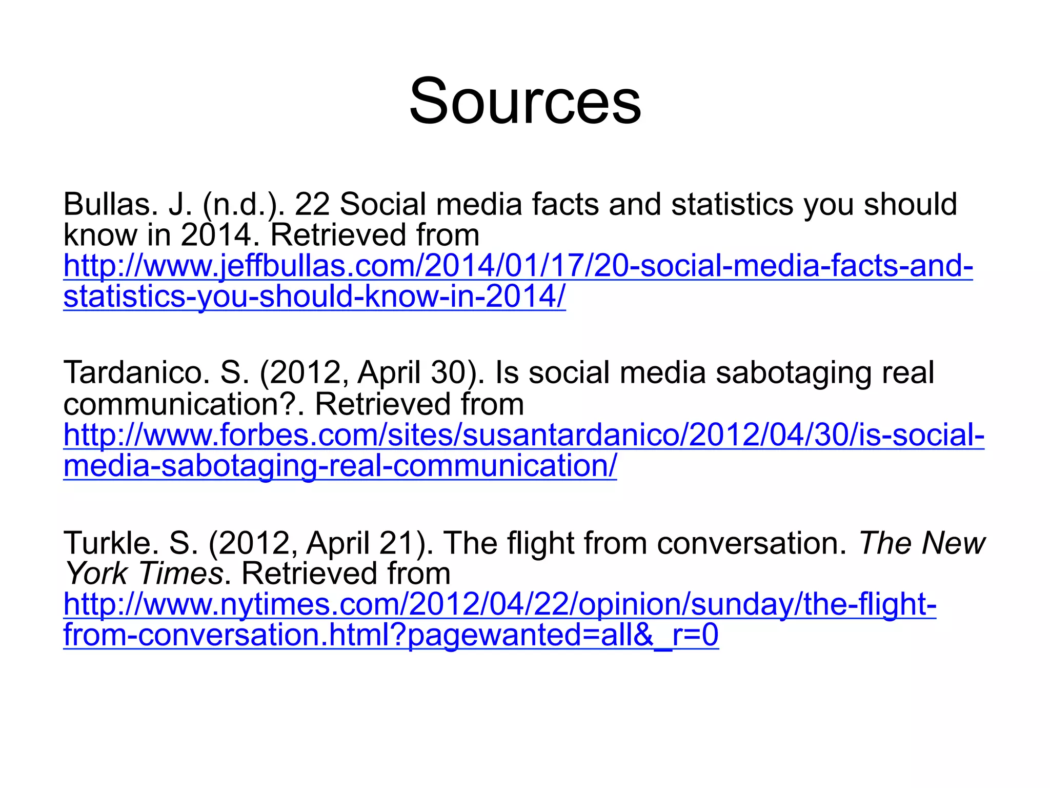 Sources
Bullas. J. (n.d.). 22 Social media facts and statistics you should
know in 2014. Retrieved from
http://www.jeffbullas.com/2014/01/17/20-social-media-facts-and-
statistics-you-should-know-in-2014/
Tardanico. S. (2012, April 30). Is social media sabotaging real
communication?. Retrieved from
http://www.forbes.com/sites/susantardanico/2012/04/30/is-social-
media-sabotaging-real-communication/
Turkle. S. (2012, April 21). The flight from conversation. The New
York Times. Retrieved from
http://www.nytimes.com/2012/04/22/opinion/sunday/the-flight-
from-conversation.html?pagewanted=all&_r=0
 