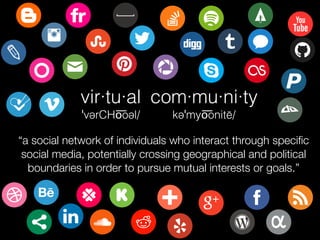 vir·tu·al
ˈvərCHo͞oəl/
com·mu·ni·ty
kəˈmyo͞onitē/
“a social network of individuals who interact through speciﬁc
social media, potentially crossing geographical and political
boundaries in order to pursue mutual interests or goals.”
 