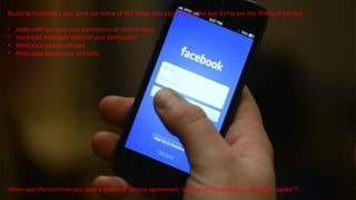 By using Facebook’s app, here are some of the things you agree to let the app do, as per the Terms of Service:
• make calls without your permission or intervention
• Send text messages without your permission
• Read your phone call logs
• Read data about your contacts
When was the last time you read a Terms of Service agreement, instead of mindlessly just hitting “I agree”?
 