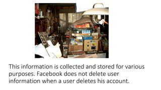 This information is collected and stored for various
purposes. Facebook does not delete user
information when a user deletes his account.
 
