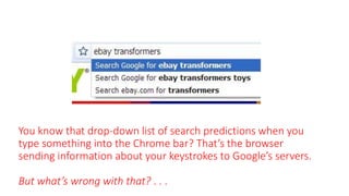 You know that drop-down list of search predictions when you
type something into the Chrome bar? That’s the browser
sending information about your keystrokes to Google’s servers.
But what’s wrong with that? . . .
 
