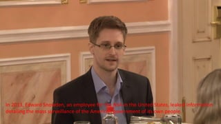 In 2013, Edward Snowden, an employee for the NSA in the United States, leaked information
detailing the mass surveillance of the American government of its own people.
 