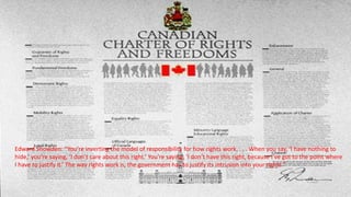 Edward Snowden: “You’re inverting the model of responsibility for how rights work. . . . When you say, ‘I have nothing to
hide,’ you’re saying, ‘I don’t care about this right.’ You’re saying, ‘I don’t have this right, because I’ve got to the point where
I have to justify it.’ The way rights work is, the government has to justify its intrusion into your rights.”
 