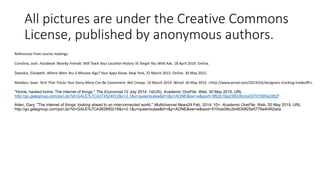 All pictures are under the Creative Commons
License, published by anonymous authors.
References from course readings:
Constine, Josh. Facebook ‘Nearby Friends’ Will Track Your Location History To Target You With Ads. 18 April 2014. Online.
Dwoskin, Elizabeth. Where Were You 3 Minutes Ago? Your Apps Know. New York, 25 March 2015. Online. 30 May 2015.
Madden, Sean. Tech That Tracks Your Every Move Can Be Convenient, Not Creepy. 10 March 2014. Wired. 30 May 2015. <http://www.wired.com/2014/03/designers-tracking-tradeoffs>.
"Home, hacked home; The internet of things." The Economist 12 July 2014: 14(US). Academic OneFile. Web. 30 May 2015. URL
http://go.galegroup.com/ps/i.do?id=GALE%7CA374524912&v=2.1&u=queensulaw&it=r&p=AONE&sw=w&asid=3f62b19a238f2dbcba05701695a2d62f
Arlen, Gary. "The internet of things: looking ahead to an interconnected world." Multichannel News24 Feb. 2014: 10+. Academic OneFile. Web. 30 May 2015. URL
http://go.galegroup.com/ps/i.do?id=GALE%7CA362850216&v=2.1&u=queensulaw&it=r&p=AONE&sw=w&asid=510ced36c2b4630825e5776e404f2ada
 
