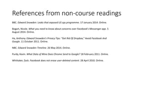 References from non-course readings
BBC. Edward Snowden: Leaks that exposed US spy programme. 17 January 2014. Online.
Bogart, Nicole. What you need to know about concerns over Facebook’s Messenger app. 5
August 2014. Online.
Ha, Anthony. Edward Snowden’s Privacy Tips: “Get Rid Of Dropbox,” Avoid Facebook And
Google. 11 October 2011. Online.
NBC. Edward Snowden Timeline. 26 May 2014. Online.
Purdy, Kevin. What Data of Mine Does Chrome Send to Google? 18 February 2011. Online.
Whittaker, Zack. Facebook does not erase user-deleted content. 28 April 2010. Online.
 