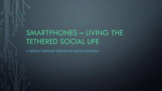 SMARTPHONES – LIVING THE
TETHERED SOCIAL LIFE
A DIGITAL FLIPBOOK CREATED BY GAYLE LUTCHMAN
 