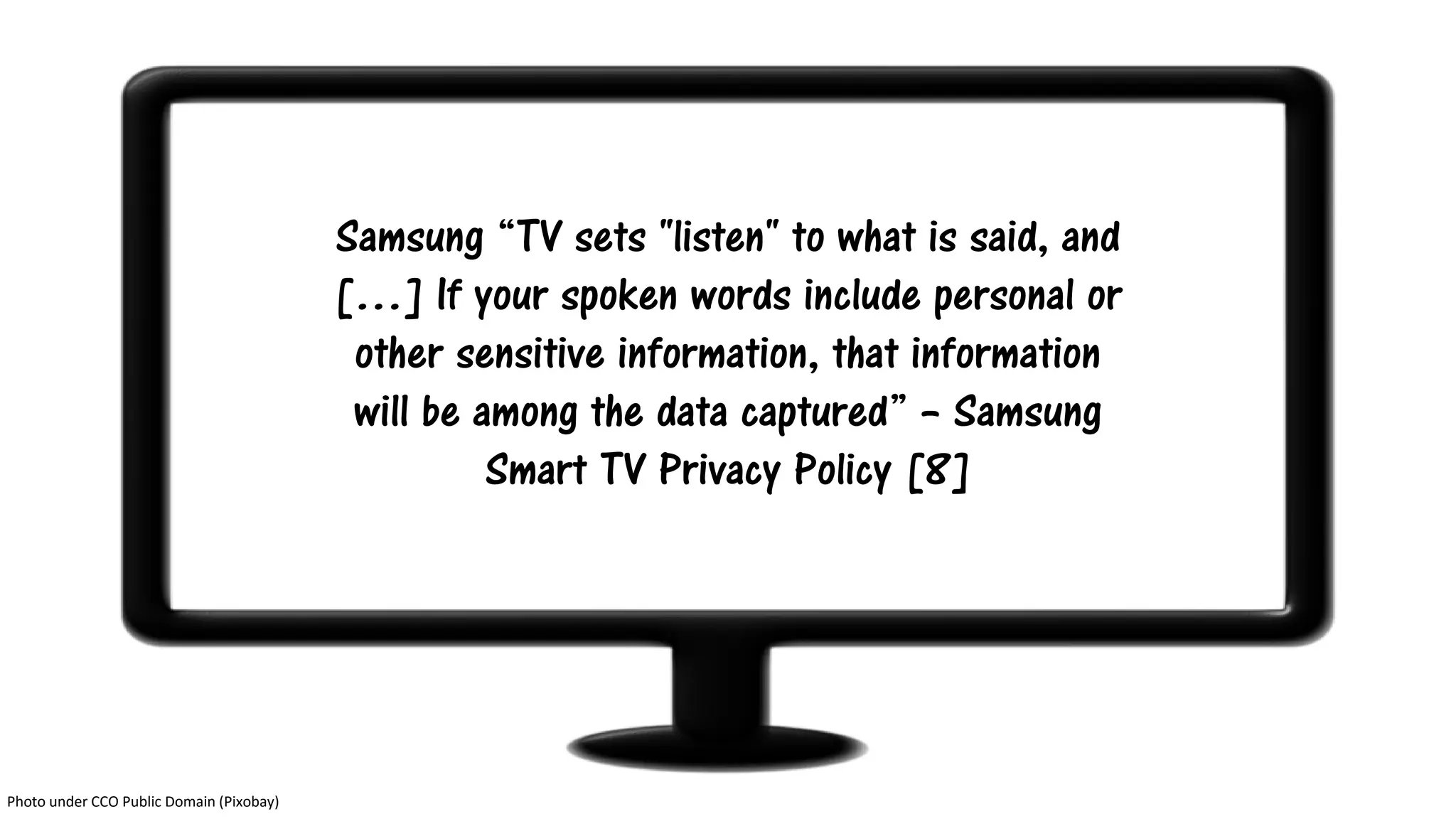 Samsung “TV sets "listen" to what is said, and
[…] If your spoken words include personal or
other sensitive information, that information
will be among the data captured” – Samsung
Smart TV Privacy Policy [8]
Photo under CCO Public Domain (Pixobay)
 
