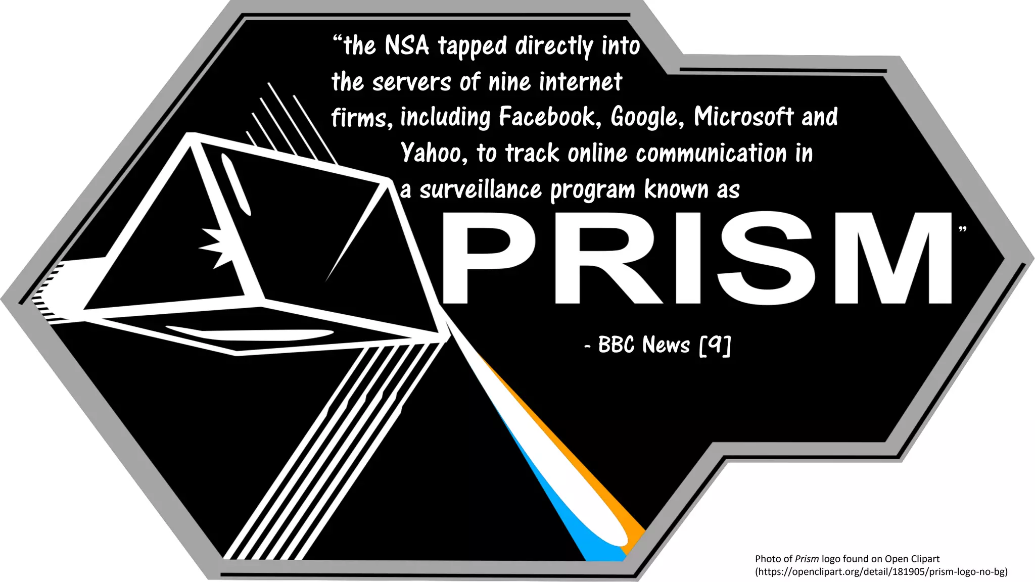 Photo of Prism logo found on Open Clipart
(https://openclipart.org/detail/181905/prism-logo-no-bg)
“the NSA tapped directly into
the servers of nine internet
firms, including Facebook, Google, Microsoft and
Yahoo, to track online communication in
a surveillance program known as
J ”
- BBC News [9]
 