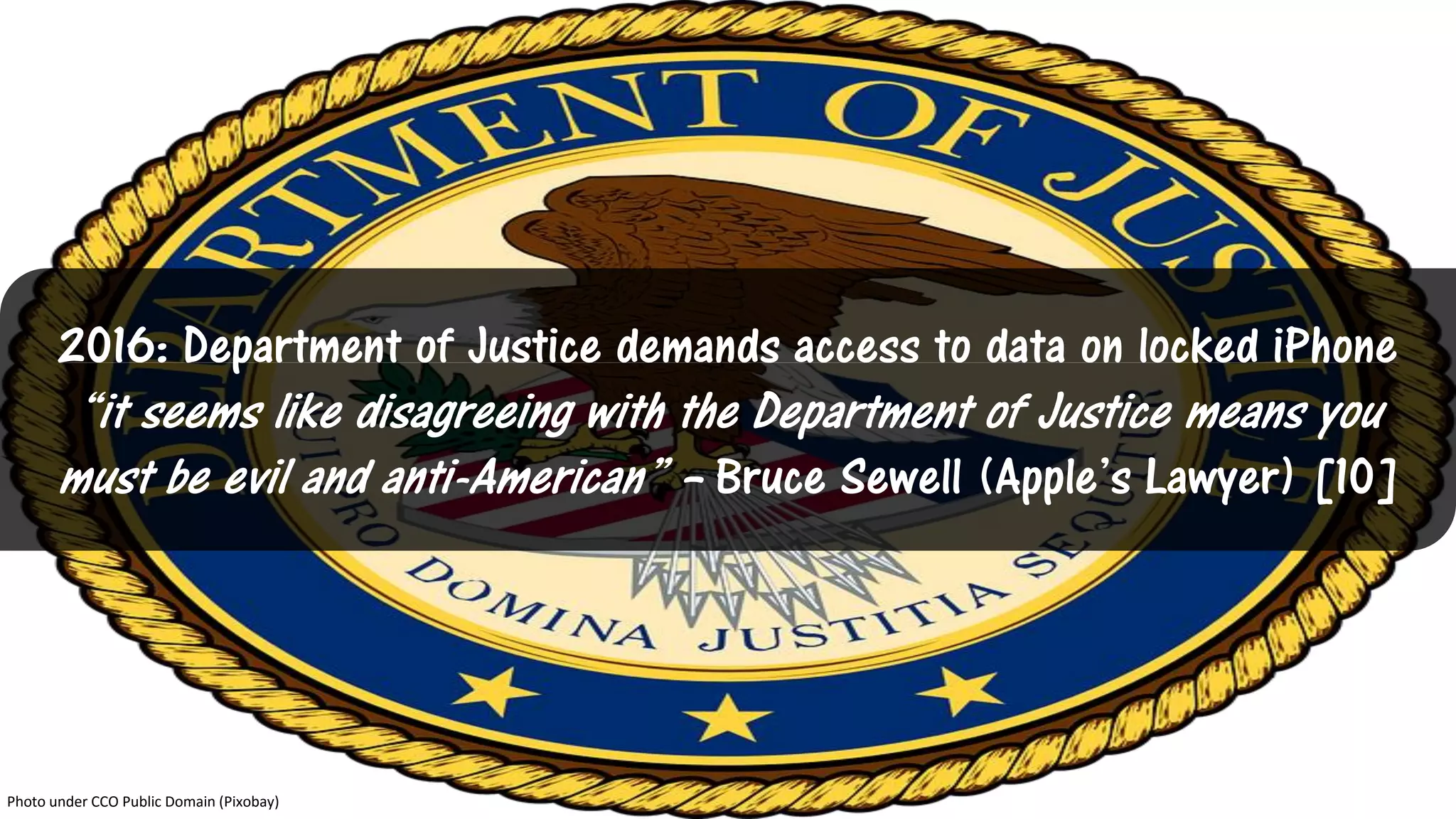 2016: Department of Justice demands access to data on locked iPhone
“it seems like disagreeing with the Department of Justice means you
must be evil and anti-American” – Bruce Sewell (Apple’s Lawyer) [10]
Photo under CCO Public Domain (Pixobay)
 
