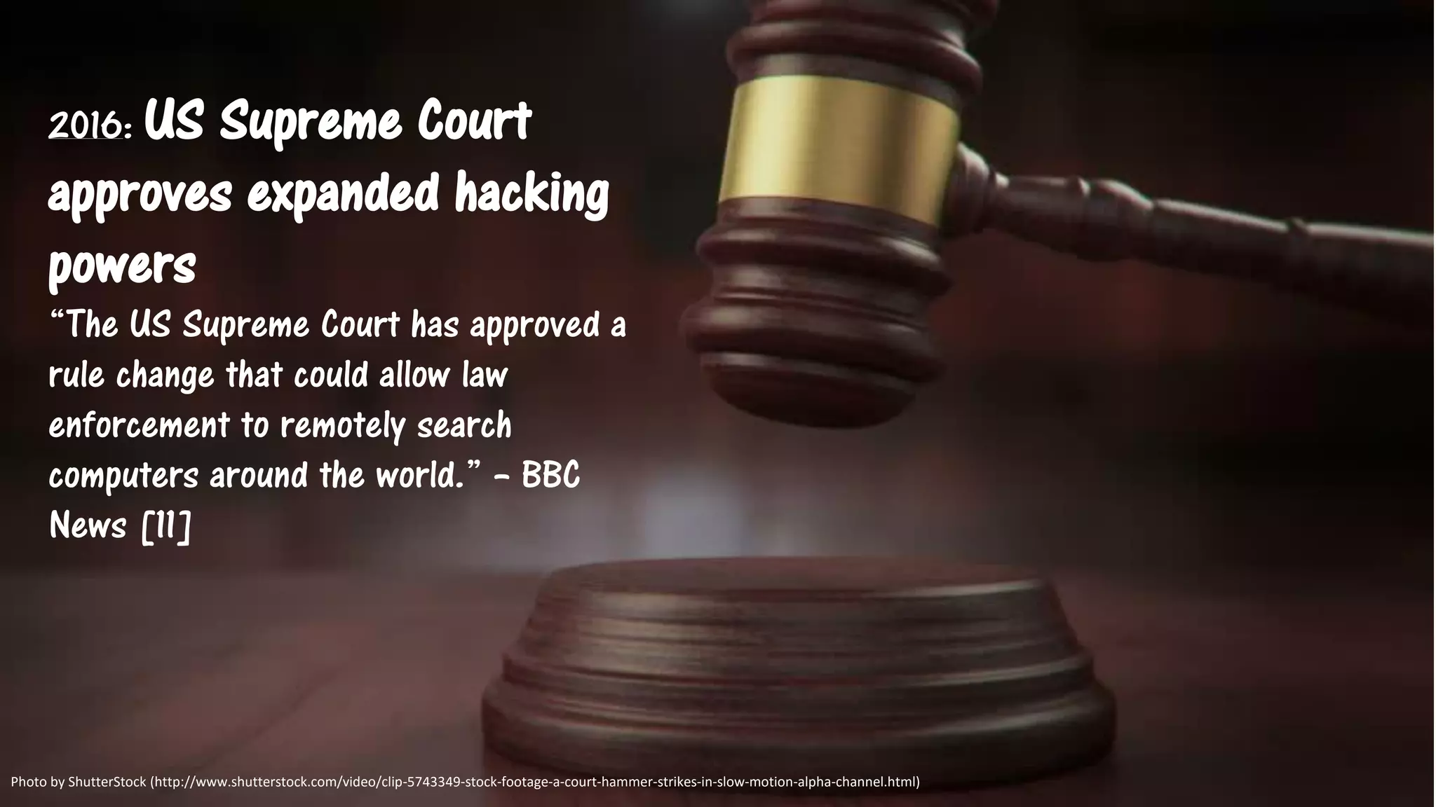 2016: US Supreme Court
approves expanded hacking
powers
“The US Supreme Court has approved a
rule change that could allow law
enforcement to remotely search
computers around the world.” – BBC
News [11]
Photo by ShutterStock (http://www.shutterstock.com/video/clip-5743349-stock-footage-a-court-hammer-strikes-in-slow-motion-alpha-channel.html)
 