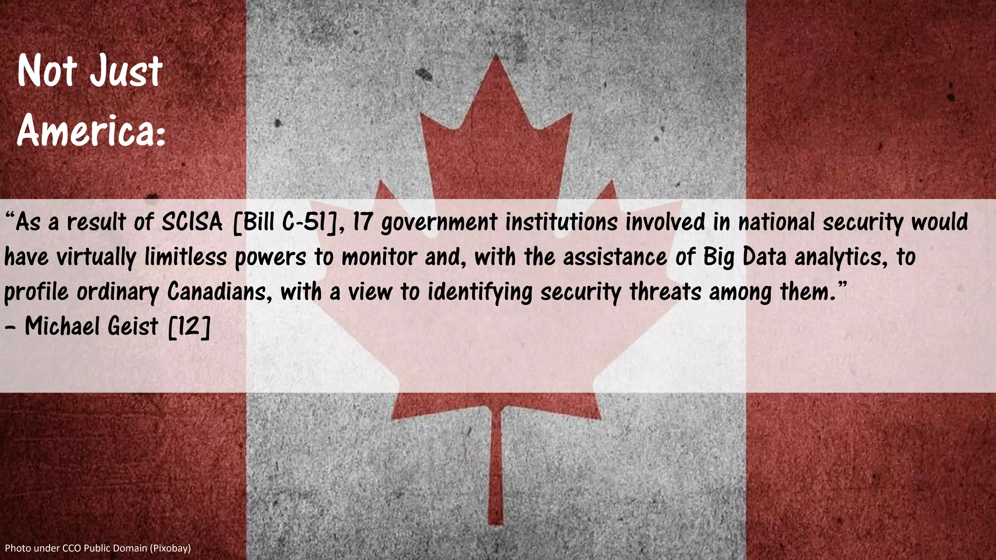 Not Just
America:
“As a result of SCISA [Bill C-51], 17 government institutions involved in national security would
have virtually limitless powers to monitor and, with the assistance of Big Data analytics, to
profile ordinary Canadians, with a view to identifying security threats among them.”
– Michael Geist [12]
Photo under CCO Public Domain (Pixobay)
 