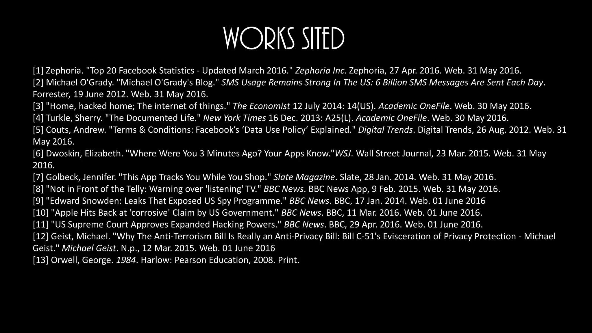 Works Sited
[1] Zephoria. "Top 20 Facebook Statistics - Updated March 2016." Zephoria Inc. Zephoria, 27 Apr. 2016. Web. 31 May 2016.
[2] Michael O'Grady. "Michael O'Grady's Blog." SMS Usage Remains Strong In The US: 6 Billion SMS Messages Are Sent Each Day.
Forrester, 19 June 2012. Web. 31 May 2016.
[3] "Home, hacked home; The internet of things." The Economist 12 July 2014: 14(US). Academic OneFile. Web. 30 May 2016.
[4] Turkle, Sherry. "The Documented Life." New York Times 16 Dec. 2013: A25(L). Academic OneFile. Web. 30 May 2016.
[5] Couts, Andrew. "Terms & Conditions: Facebook’s ‘Data Use Policy’ Explained." Digital Trends. Digital Trends, 26 Aug. 2012. Web. 31
May 2016.
[6] Dwoskin, Elizabeth. "Where Were You 3 Minutes Ago? Your Apps Know."WSJ. Wall Street Journal, 23 Mar. 2015. Web. 31 May
2016.
[7] Golbeck, Jennifer. "This App Tracks You While You Shop." Slate Magazine. Slate, 28 Jan. 2014. Web. 31 May 2016.
[8] "Not in Front of the Telly: Warning over 'listening' TV." BBC News. BBC News App, 9 Feb. 2015. Web. 31 May 2016.
[9] "Edward Snowden: Leaks That Exposed US Spy Programme." BBC News. BBC, 17 Jan. 2014. Web. 01 June 2016
[10] "Apple Hits Back at 'corrosive' Claim by US Government." BBC News. BBC, 11 Mar. 2016. Web. 01 June 2016.
[11] "US Supreme Court Approves Expanded Hacking Powers." BBC News. BBC, 29 Apr. 2016. Web. 01 June 2016.
[12] Geist, Michael. "Why The Anti-Terrorism Bill Is Really an Anti-Privacy Bill: Bill C-51's Evisceration of Privacy Protection - Michael
Geist." Michael Geist. N.p., 12 Mar. 2015. Web. 01 June 2016
[13] Orwell, George. 1984. Harlow: Pearson Education, 2008. Print.
 