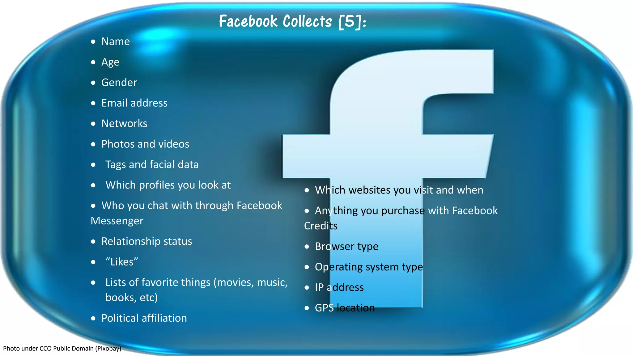 Facebook Collects [5]:
 Name
 Age
 Gender
 Email address
 Networks
 Photos and videos
 Tags and facial data
 Which profiles you look at
 Who you chat with through Facebook
Messenger
 Relationship status
 “Likes”
 Lists of favorite things (movies, music,
books, etc)
 Political affiliation
 Which websites you visit and when
 Anything you purchase with Facebook
Credits
 Browser type
 Operating system type
 IP address
 GPS location
Photo under CCO Public Domain (Pixobay)
 