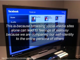 This is because browsing social media sites
alone can lead to feelings of jealousy
because we are comparing our self-identity
to the online persona of others
https://www.flickr.com/photos/brentdpayne/4955893125
 