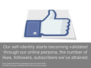 Our self-identity starts becoming validated
through our online persona, the number of
likes, followers, subscribers we’ve attained.
https://upload.wikimedia.org/wikipedia/commons/thumb/5/54/Bo
t%C3%B3n_Me_gusta.svg/2000px-Bot%C3%B3n_Me_gusta.svg.png
 