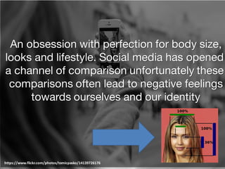 An obsession with perfection for body size,
looks and lifestyle. Social media has opened
a channel of comparison unfortunately these
comparisons often lead to negative feelings
towards ourselves and our identity
https://www.flickr.com/photos/tomicpasko/14139726176
 