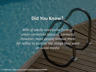 Did	You	Know?	
80%	of	adults	need	some	form	of	
vision	correction	(glasses,	contacts)
However,	most	people	remove	them
for	selfies	to	portray	the	image	they	want
on	social	media	
cc:	freefotouk - https://www.flickr.com/photos/60107315@N00
 