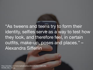 “As tweens and teens try to form their
identity, selfies serve as a way to test how
they look, and therefore feel, in certain
outfits, make-up, poses and places.” –
Alexandra Sifferlin
https://pixabay.com/static/uploads/photo/2015/09/09/17/09/selfie-
931908_960_720.jpg
 