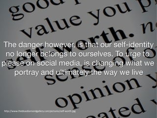 The danger however, is that our self-identity
no longer belongs to ourselves. To urge to
please on social media, is changing what we
portray and ultimately the way we live
http://www.thebluediamondgallery.com/pictures/self-worth.jpg
 