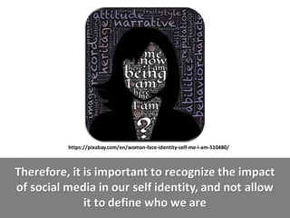 Therefore,	it	is	important	to	recognize	the	impact
of	social	media	in	our	self	identity,	and	not	allow
it	to	define	who	we	are
https://pixabay.com/en/woman-face-identity-self-me-i-am-510480/
 