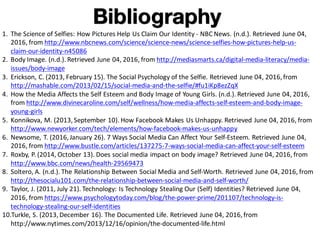 Bibliography
1. The	Science	of	Selfies:	How	Pictures	Help	Us	Claim	Our	Identity	- NBC	News.	(n.d.).	Retrieved	June	04,	
2016,	from	http://www.nbcnews.com/science/science-news/science-selfies-how-pictures-help-us-
claim-our-identity-n45086
2. Body	Image.	(n.d.).	Retrieved	June	04,	2016,	from	http://mediasmarts.ca/digital-media-literacy/media-
issues/body-image
3. Erickson,	C.	(2013,	February	15).	The	Social	Psychology	of	the	Selfie.	Retrieved	June	04,	2016,	from	
http://mashable.com/2013/02/15/social-media-and-the-selfie/#fu1iKp8ezZqX
4. How	the	Media	Affects	the	Self	Esteem	and	Body	Image	of	Young	Girls.	(n.d.).	Retrieved	June	04,	2016,	
from	http://www.divinecaroline.com/self/wellness/how-media-affects-self-esteem-and-body-image-
young-girls
5. Konnikova,	M.	(2013,	September	10).	How	Facebook	Makes	Us	Unhappy.	Retrieved	June	04,	2016,	from	
http://www.newyorker.com/tech/elements/how-facebook-makes-us-unhappy
6. Newsome,	T.	(2016,	January	26).	7	Ways	Social	Media	Can	Affect	Your	Self-Esteem.	Retrieved	June	04,	
2016,	from	http://www.bustle.com/articles/137275-7-ways-social-media-can-affect-your-self-esteem
7. Roxby,	P.	(2014,	October	13).	Does	social	media	impact	on	body	image?	Retrieved	June	04,	2016,	from	
http://www.bbc.com/news/health-29569473
8. Soltero,	A.	(n.d.).	The	Relationship	Between	Social	Media	and	Self-Worth.	Retrieved	June	04,	2016,	from	
http://thesocialu101.com/the-relationship-between-social-media-and-self-worth/
9. Taylor,	J.	(2011,	July	21).	Technology:	Is	Technology	Stealing	Our	(Self)	Identities?	Retrieved	June	04,	
2016,	from	https://www.psychologytoday.com/blog/the-power-prime/201107/technology-is-
technology-stealing-our-self-identities
10.Turkle,	S.	(2013,	December	16).	The	Documented	Life.	Retrieved	June	04,	2016,	from	
http://www.nytimes.com/2013/12/16/opinion/the-documented-life.html
 