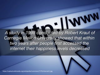 A study in 1998 conducted by Robert Kraut of
Carnegie Mellon University showed that within
two years after people first accessed the
internet their happiness levels decreased
https://upload.wikimedia.org/wikipedia/commons/7/75/Internet1.jpg
 