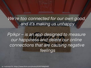 We’re too connected for our own good,
and it’s making us unhappy
Pplkpr – is an app designed to measure
our happiness and delete our online
connections that are causing negative
feelings
cc:	trainman74	-https://www.flickr.com/photos/65497908@N00
 