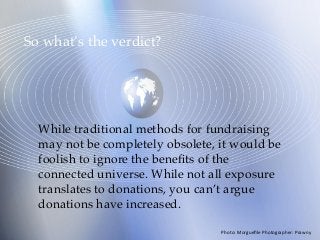 So what’s the verdict?
While traditional methods for fundraising
may not be completely obsolete, it would be
foolish to ignore the beneﬁts of the
connected universe. While not all exposure
translates to donations, you can’t argue
donations have increased.
Photo:	Morgueﬁle	Photographer:	Prawny	
 