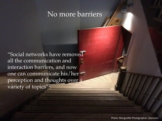 No More Barriers
“Social networks have removed
all the communication and
interaction barriers, and now
one can communicate his/her
perception and thoughts over a
variety of topics.”2
Photo:	Morgueﬁle	Photographer:	Seemann	
 