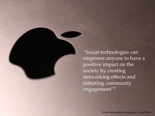 “Social technologies can
empower anyone to have a
positive impact on the
society by creating
networking effects and
initiating community
engagement.”3
Photo:	Morgueﬁle	Photographer:	JoeysPhotos	
 