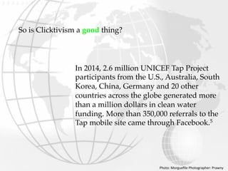 So is Clicktivism a good thing?
In 2014, 2.6 million UNICEF Tap Project
participants from the U.S., Australia, South
Korea, China, Germany and 20 other
countries across the globe generated more
than a million dollars in clean water
funding. More than 350,000 referrals to the
Tap mobile site came through Facebook.4
Photo:	Morgueﬁle	Photographer:	Prawny	
 