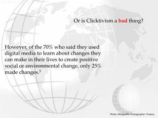 Or is Clicktivism a bad thing?
However, of the 70% who said they used
digital media to learn about changes they
can make in their lives to create positive
social or environmental change, only 25%
made changes.5
Photo:	Morgueﬁle	Photographer:	Prawny	
 