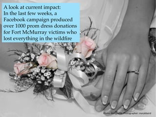 A look at current impact:
In the last few weeks, a
Facebook campaign produced
over 1000 prom dress donations
for Fort McMurray victims who
lost everything in the wildﬁre.6
Photo:	Morgueﬁle	Photographer:	marykbaird	
 