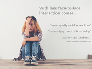 <a	href="h"p://www.freepik.com/free-photos-vectors/background">Background	photograph	designed	by	Jcomp	-	Freepik.com</a>	
With less face-to-face
interaction comes…
“lower quality social interactions”
“impaired psychosocial functioning”
“isolation and loneliness”
(Becker, Alzahabi, & Hopwood, 2013)
 