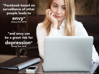 “	
“Facebook based on
surveillance of other
people leads to
envy”
(Newsy Tech, 2015)
“and envy can
be a great risk for
depression”
(Newsy Tech, 2015)
<a	href="h"p://www.freepik.com/free-photos-vectors/business">Business	photograph	designed	by	Yanalya	-	Freepik.com</a>	
 