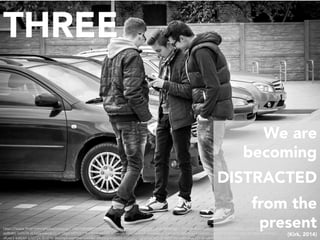 THREE
We are
becoming
DISTRACTED
from the
present
(Kirk, 2014)
h"ps://www.ﬂickr.com/photos/mistergc/13897684986/in/photolist-nb6gyo-5z2BK5-h5vHXa-8oBr3G-bHjguT-7thodk-8eYLJb-qD3EUp-k6TeEL-6akRDL-jmFZnh-sqWx8n-
aaBbBG-5LDsTX-dL5iGs-oWJW1C-m1"gd-oR7oB7-9vcWHs-ixnTLX-9DvemK-ry9qTv-GmP7b-E1qxoU-mKwwTF-qBMpqx-bvuAHm-pjUsXZ-9DXH3f-rrKj4y-8CD84e-qBDMA3-
sfUoL1-kJ8ZAY-bTD72X-iEt4FW-9ua2qD-meY9he-rpXDBC-d6Gusy-6dKQYf-dSWp6a-CqJyt-cadkCj-dcvNH7-eaeQ5V-FGK1d7-fxzMrR-522n7y-4xd6Se	
 