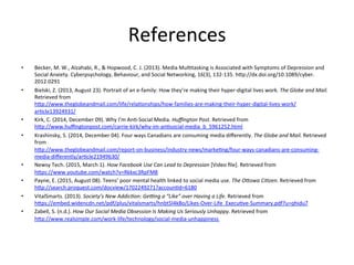 References	
•  Becker,	M.	W.,	Alzahabi,	R.,	&	Hopwood,	C.	J.	(2013).	Media	Mul3tasking	is	Associated	with	Symptoms	of	Depression	and	
Social	Anxiety.	Cyberpsychology,	Behaviour,	and	Social	Networking,	16(3),	132-135.	h"p://dx.doi.org/10.1089/cyber.
2012.0291		
•  Bielski,	Z.	(2013,	August	23).	Portrait	of	an	e-family:	How	they’re	making	their	hyper-digital	lives	work.	The	Globe	and	Mail.	
Retrieved	from	
h"p://www.theglobeandmail.com/life/rela3onships/how-families-are-making-their-hyper-digital-lives-work/
ar3cle13924931/	
•  Kirk,	C.	(2014,	December	09).	Why	I’m	An3-Social	Media.	Huﬃngton	Post.	Retrieved	from	
h"p://www.huﬃngtonpost.com/carrie-kirk/why-im-an3social-media_b_5961252.html	
•  Krashinsky,	S.	(2014,	December	04).	Four	ways	Canadians	are	consuming	media	diﬀerently.	The	Globe	and	Mail.	Retrieved	
from	
h"p://www.theglobeandmail.com/report-on-business/industry-news/marke3ng/four-ways-canadians-are-consuming-
media-diﬀerently/ar3cle21949630/	
•  Newsy	Tech.	(2015,	March	1).	How	Facebook	Use	Can	Lead	to	Depression	[Video	ﬁle].	Retrieved	from	
h"ps://www.youtube.com/watch?v=Rkkxc3RpFM8	
•  Payne,	E.	(2015,	August	08).	Teens’	poor	mental	health	linked	to	social	media	use.	The	OAowa	CiBzen.	Retrieved	from	
h"p://search.proquest.com/docview/1702249271?accoun3d=6180	
•  VitalSmarts.	(2013).	Society’s	New	AddicBon:	GeJng	a	“Like”	over	Having	a	Life.	Retrieved	from	
h"ps://embed.widencdn.net/pdf/plus/vitalsmarts/hnbt5l4k8o/Likes-Over-Life_Execu3ve-Summary.pdf?u=qhidu7	
•  Zabell,	S.	(n.d.).	How	Our	Social	Media	Obsession	Is	Making	Us	Seriously	Unhappy.	Retrieved	from	
h"p://www.realsimple.com/work-life/technology/social-media-unhappiness	
	
 