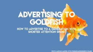 Advertising To
Goldfish
How to advertise to a generation with
shorter attention spans
Photo: Marcelo Martins, http://porquenaopenseinisso.com.br/
 