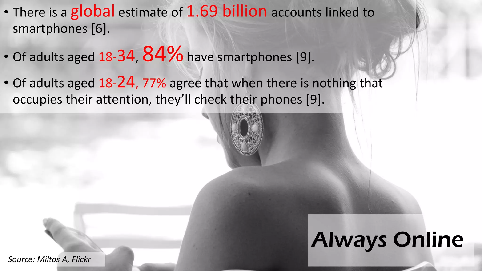 Always Online
• There is a global estimate of 1.69 billion accounts linked to
smartphones [6].
• Of adults aged 18-34, 84%have smartphones [9].
• Of adults aged 18-24, 77% agree that when there is nothing that
occupies their attention, they’ll check their phones [9].
Source: Miltos A, Flickr
 