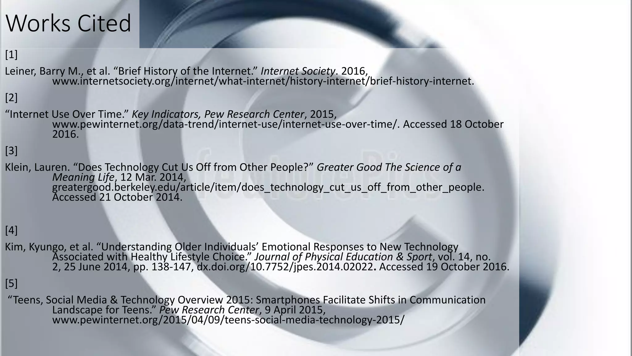 Works Cited
[1]
Leiner, Barry M., et al. “Brief History of the Internet.” Internet Society. 2016,
www.internetsociety.org/internet/what-internet/history-internet/brief-history-internet.
[2]
“Internet Use Over Time.” Key Indicators, Pew Research Center, 2015,
www.pewinternet.org/data-trend/internet-use/internet-use-over-time/. Accessed 18 October
2016.
[3]
Klein, Lauren. “Does Technology Cut Us Off from Other People?” Greater Good The Science of a
Meaning Life, 12 Mar. 2014,
greatergood.berkeley.edu/article/item/does_technology_cut_us_off_from_other_people.
Accessed 21 October 2014.
[4]
Kim, Kyungo, et al. “Understanding Older Individuals’ Emotional Responses to New Technology
Associated with Healthy Lifestyle Choice.” Journal of Physical Education & Sport, vol. 14, no.
2, 25 June 2014, pp. 138-147, dx.doi.org/10.7752/jpes.2014.02022. Accessed 19 October 2016.
[5]
“Teens, Social Media & Technology Overview 2015: Smartphones Facilitate Shifts in Communication
Landscape for Teens.” Pew Research Center, 9 April 2015,
www.pewinternet.org/2015/04/09/teens-social-media-technology-2015/
 