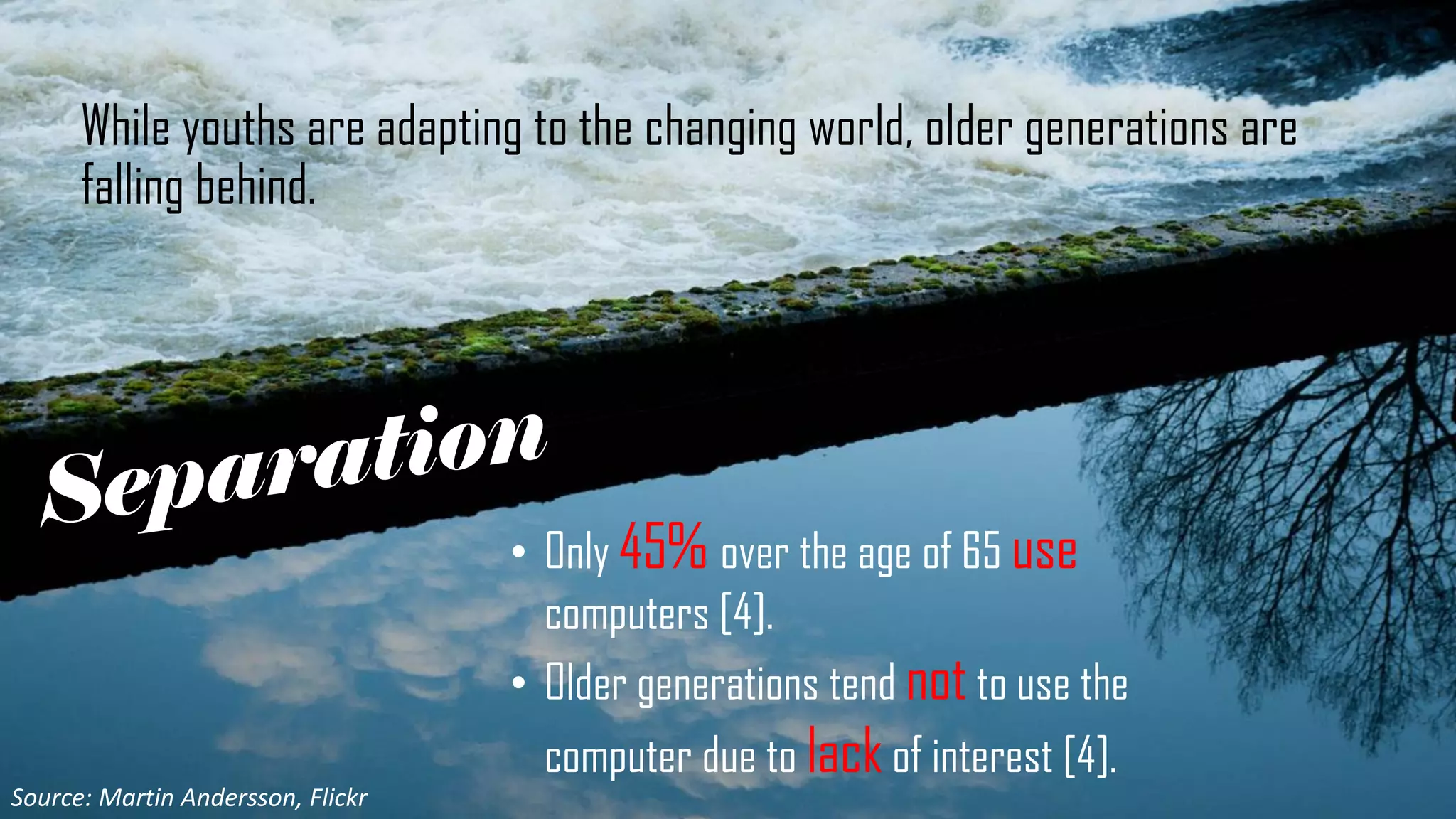 While youths are adapting to the changing world, older generations are
falling behind.
• Only 45% over the age of 65 use
computers [4].
• Older generations tend not to use the
computer due to lack of interest [4].
Source: Martin Andersson, Flickr
 