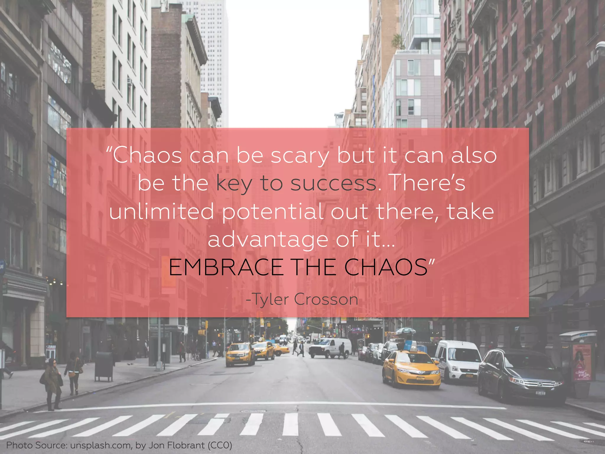 “Chaos can be scary but it can also
be the key to success. There’s
unlimited potential out there, take
advantage of it…
EMBRACE THE CHAOS”
-Tyler Crosson
Photo Source: unsplash.com, by Jon Flobrant (CC0)
 