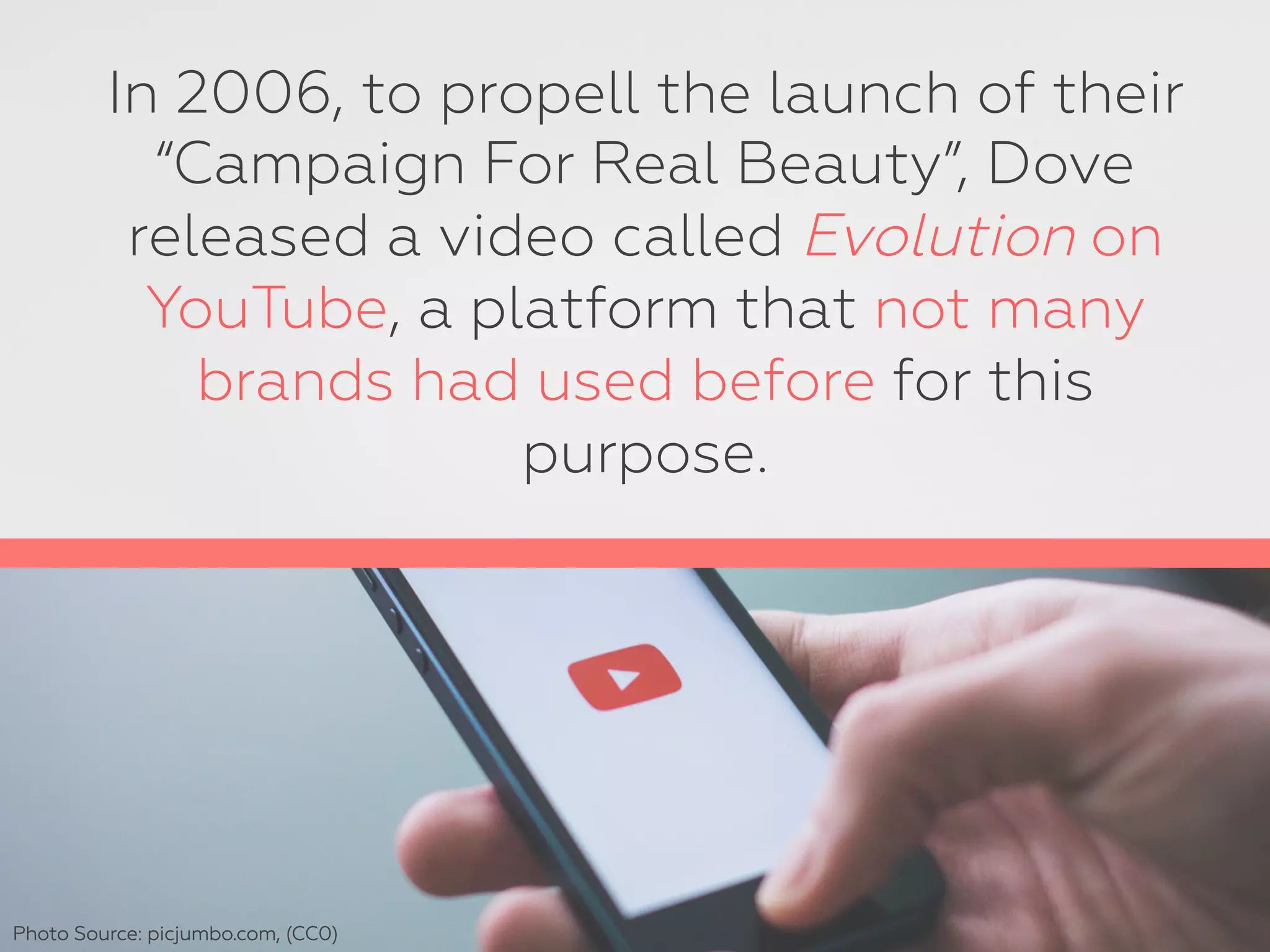 In 2006, to propell the launch of their
“Campaign For Real Beauty”, Dove
released a video called Evolution on
YouTube, a platform that not many
brands had used before for this
purpose.
Photo Source: picjumbo.com, (CC0)
 