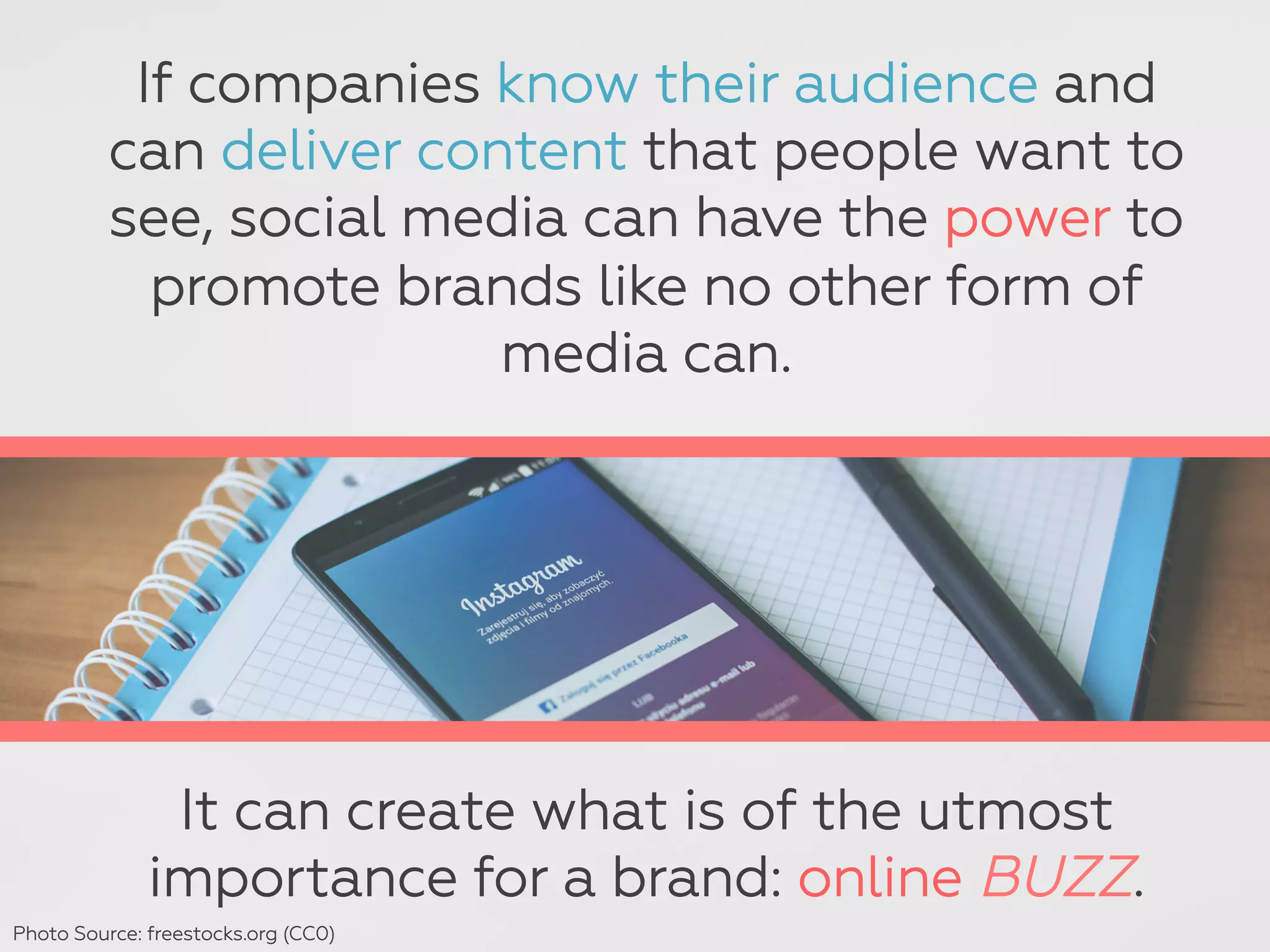 If companies know their audience and
can deliver content that people want to
see, social media can have the power to
promote brands like no other form of
media can.
It can create what is of the utmost
importance for a brand: online BUZZ.
Photo Source: freestocks.org (CC0)
 