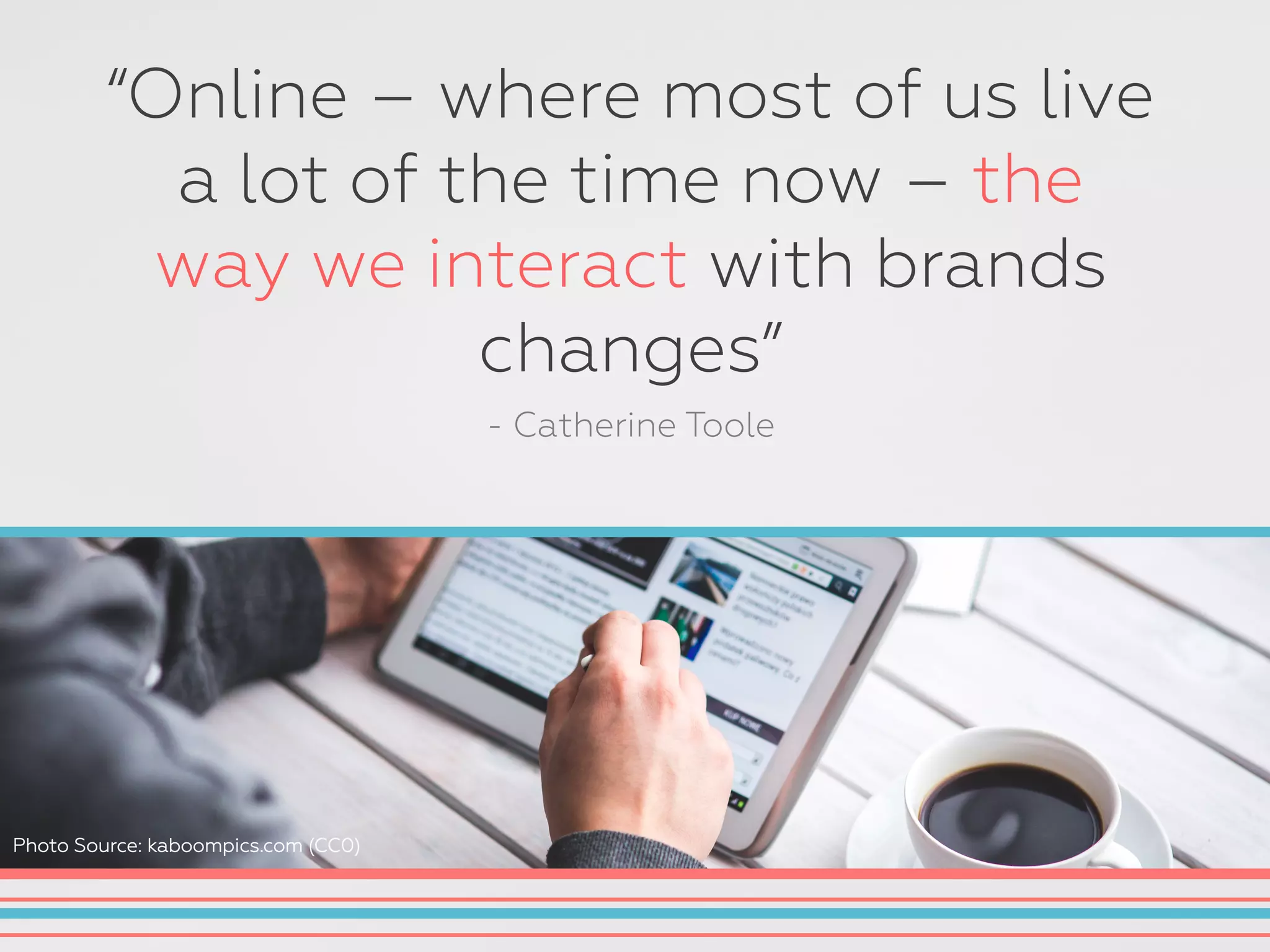 “Online – where most of us live
a lot of the time now – the
way we interact with brands
changes”
- Catherine Toole
Photo Source: kaboompics.com (CC0)
 