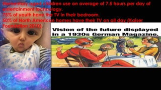 Elementary aged children use an average of 7.5 hours per day of
entertainment technology.
75% of youth have the TV in their bedroom.
50% of North American homes have their TV on all day (Kaiser
Foundation 2010).
 