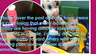 Studies over the past decade have come
to conclusion that many adolescents
today are having difficulty identifying
emotions in people, causing difficulty to
feel empathy toward others who may be
feeling pain, sorrow, anger and other
emotions.
 