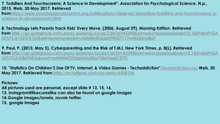 7. Toddlers And Touchscreens: A Science In Development". Association for Psychological Science. N.p.,
2015. Web. 30 May 2017. Retrieved
fromhttps://www.psychologicalscience.org/publications/observer/obsonline/toddlers-and-touchscreens-a-
science-in-development.html
8. Technology Lets Parents Track Kids' Every Move. (2006, August 29). Morning Edition. Retrieved
from http://go.galegroup.com.proxy.queensu.ca/ps/i.do?p=AONE&sw=w&u=queensulaw&v=2.1&it=r&id=GA
LE%7CA155576765&sid=summon&asid=cfa0dfe5b2db098507117a48535ca8d7
9. Paul, P. (2013, May 5). Cyberparenting and the Risk of T.M.I. New York Times, p. 8(L). Retrieved
from http://go.galegroup.com.proxy.queensu.ca/ps/i.do?p=AONE&sw=w&u=queensulaw&v=2.1&it=r&id=GA
LE%7CA328694536&asid=ed444bf722dd554a00a728a96a4737f2
10. "Statistics On Children’S Use Of TV, Internet, & Video Games - Techaddiction".Techaddiction.ca. Web. 30
May 2017. Retrieved from http://m.huffpost.com/ca/entry/6958156
Pictures:
All pictures used are personal, except slide # 13, 15, 16.
13. Instagram@likecureslike can also be found on google images
14.Google images/ionela_novak twitter.
15. google images
 